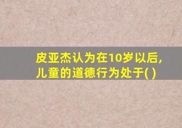 皮亚杰认为在10岁以后,儿童的道德行为处于( )